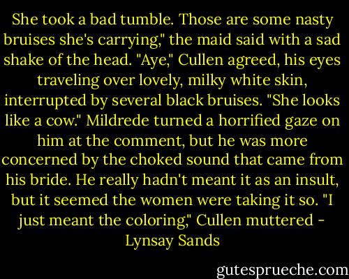 She took a bad tumble. Those are some nasty bruises she's<br />carrying," the maid said with a sad shake of the head.<br />"Aye," Cullen agreed, his eyes traveling over lovely, milky white skin,<br />interrupted by several black bruises. "She looks like a cow."<br />Mildrede turned a horrified gaze on him at the comment, but he was<br />more concerned by the choked sound that came from his bride. He<br />really hadn't meant it as an insult, but it seemed the women were taking<br />it so.<br />"I just meant the coloring," Cullen muttered - Lynsay Sands