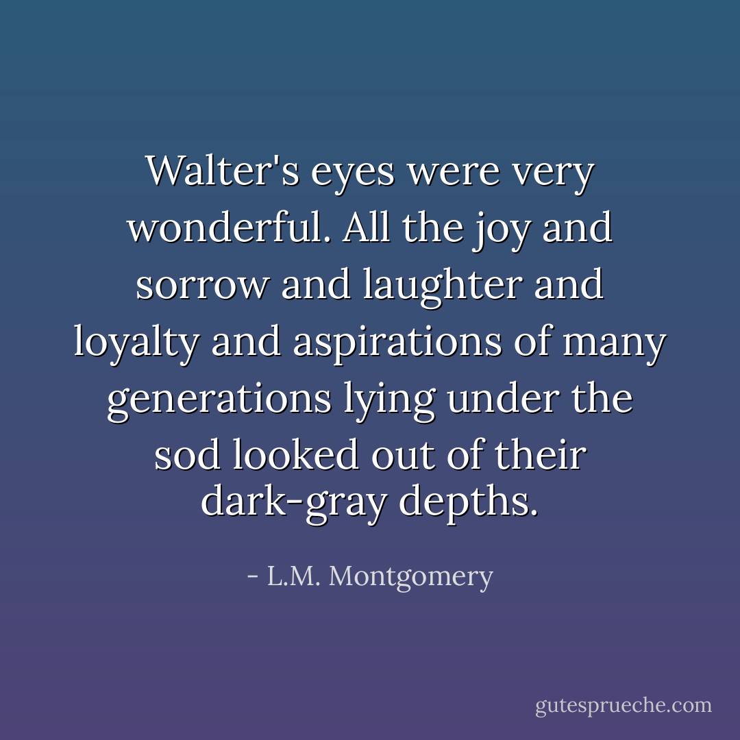 Walter's eyes were very wonderful. All the joy and sorrow and laughter and loyalty and aspirations of many generations lying under the sod looked out of their dark-gray depths. - L.M. Montgomery