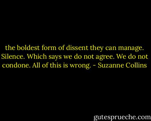 the boldest form of dissent they can manage. Silence. Which says we do not agree. We do not condone. All of this is wrong. - Suzanne Collins