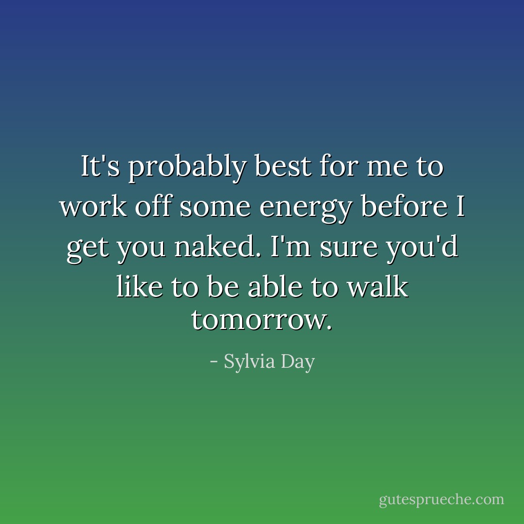 It's probably best for me to work off some energy before I get you naked. I'm sure you'd like to be able to walk tomorrow. - Sylvia Day