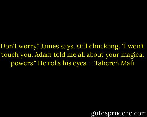 Don't worry," James says, still chuckling. "I won't touch you. Adam told me all about your magical powers." He rolls his eyes. - Tahereh Mafi