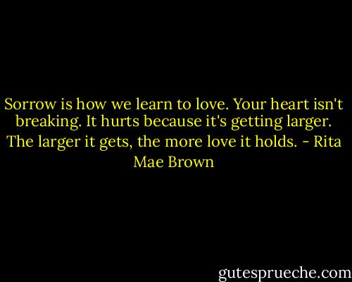 Sorrow is how we learn to love. Your heart isn't breaking. It hurts because it's getting larger. The larger it gets, the more love it holds. - Rita Mae Brown