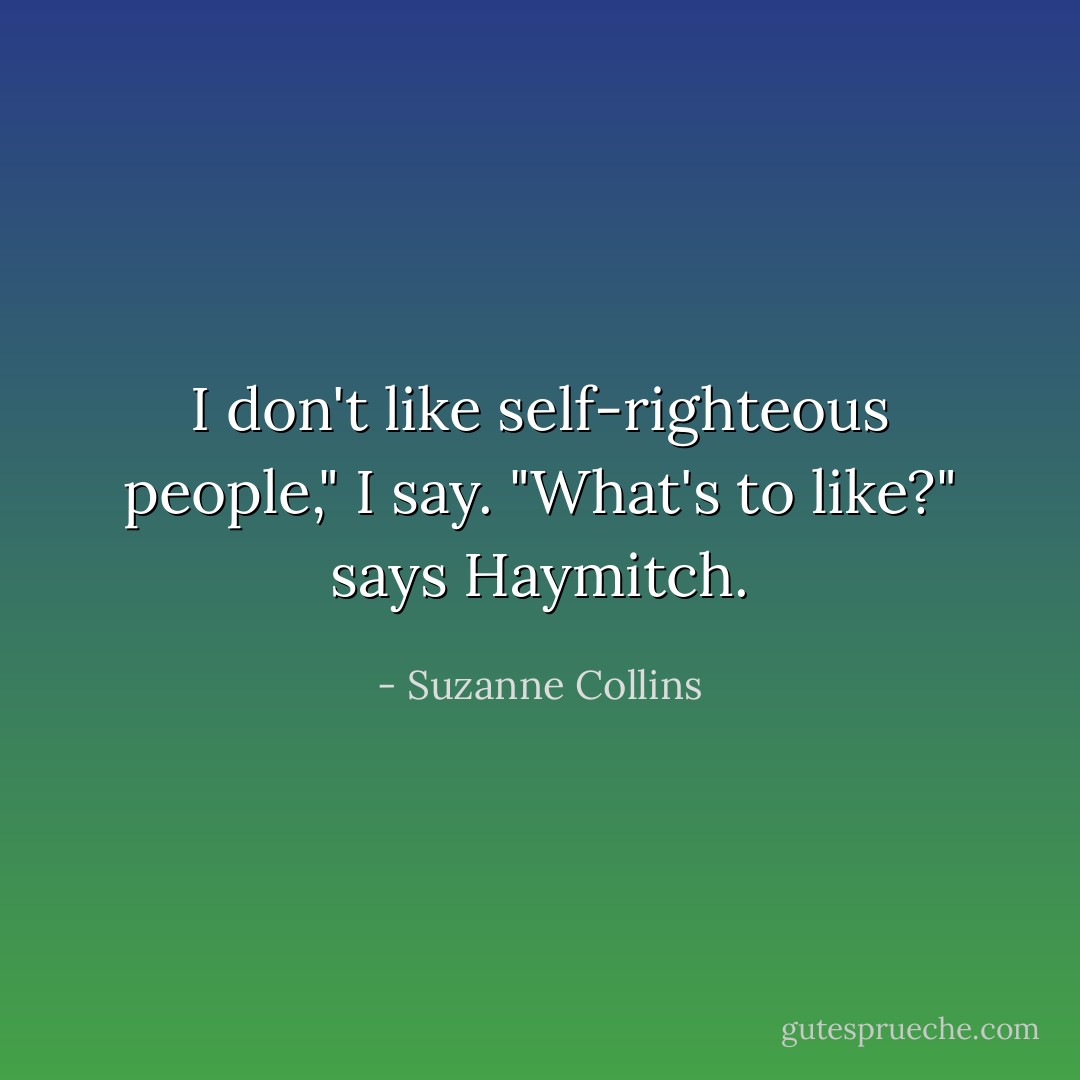I don't like self-righteous people," I say. "What's to like?" says Haymitch. - Suzanne Collins