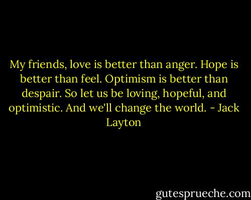 My friends, love is better than anger. Hope is better than feel. Optimism is better than despair. So let us be loving, hopeful, and optimistic. And we'll change the world. - Jack Layton