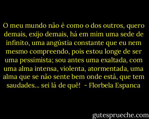 O meu mundo não é como o dos outros, quero demais, exijo demais, há em mim uma sede de infinito, uma angústia constante que eu nem mesmo compreendo, pois estou longe de ser uma pessimista; sou antes uma exaltada, com uma alma intensa, violenta, atormentada, uma alma que se não sente bem onde está, que tem saudades... sei lá de quê!  - Florbela Espanca