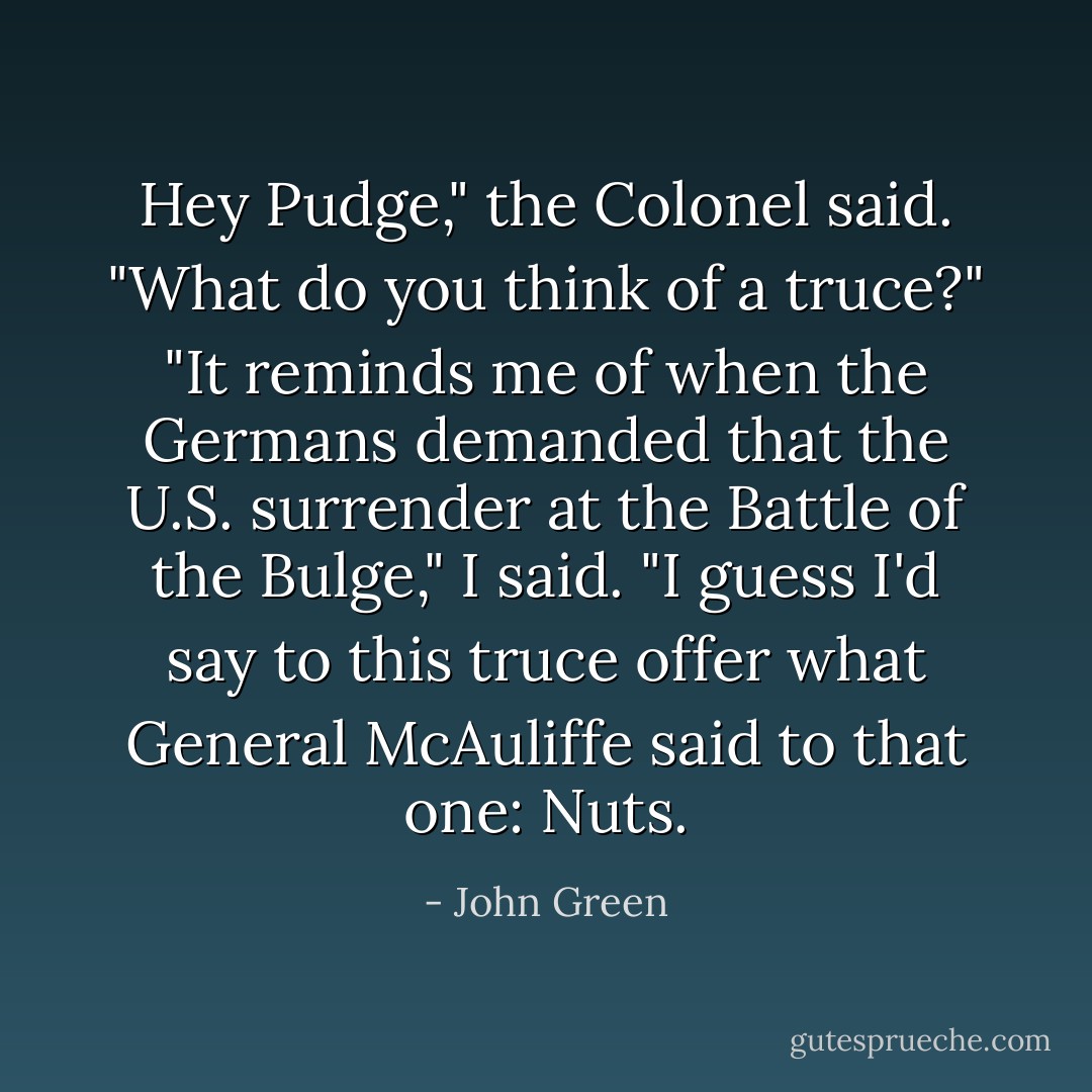 Hey Pudge," the Colonel said. "What do you think of a truce?"<br />"It reminds me of when the Germans demanded that the U.S. surrender at the Battle of the Bulge," I said. "I guess I'd say to this truce offer what General McAuliffe said to that one: Nuts. - John Green