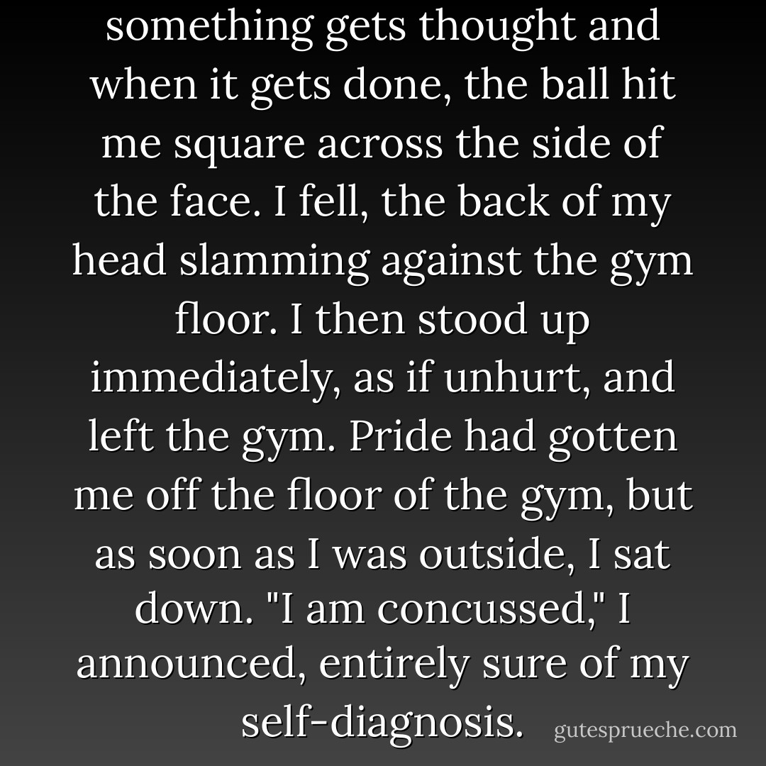 But in the time between when something gets thought and when it gets done, the ball hit me square across the side of the face. I fell, the back of my head slamming against the gym floor. I then stood up immediately, as if unhurt, and left the gym.<br />Pride had gotten me off the floor of the gym, but as soon as I was outside, I sat down.<br />"I am concussed," I announced, entirely sure of my self-diagnosis. - John Green