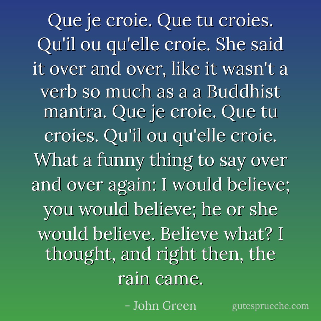 Que je croie. Que tu croies. Qu'il ou qu'elle croie. She said it over and over, like it wasn't a verb so much as a a Buddhist mantra. Que je croie. Que tu croies. Qu'il ou qu'elle croie. What a funny thing to say over and over again: I would believe; you would believe; he or she would believe. Believe what? I thought, and right then, the rain came. - John Green