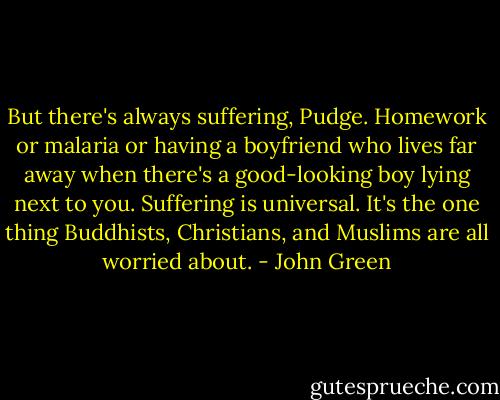 But there's always suffering, Pudge. Homework or malaria or having a boyfriend who lives far away when there's a good-looking boy lying next to you. Suffering is universal. It's the one thing Buddhists, Christians, and Muslims are all worried about. - John Green