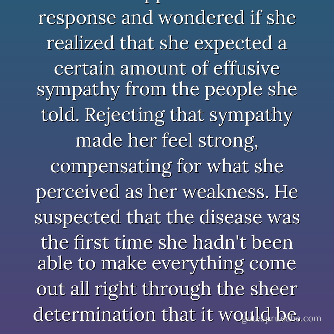 He read disappointment at his response and wondered if she realized that she expected a certain amount of effusive sympathy from the people she told. Rejecting that sympathy made her feel strong, compensating for what she perceived as her weakness. He suspected that the disease was the first time she hadn't been able to make everything come out all right through the sheer determination that it would be. - Tanya Huff