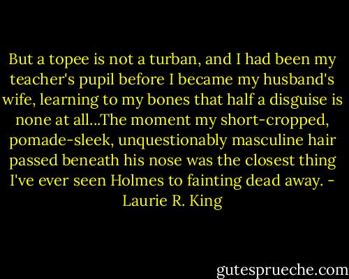 But a topee is not a turban, and I had been my teacher's pupil before I became my husband's wife, learning to my bones that half a disguise is none at all...The moment my short-cropped, pomade-sleek, unquestionably masculine hair passed beneath his nose was the closest thing I've ever seen Holmes to fainting dead away. - Laurie R. King