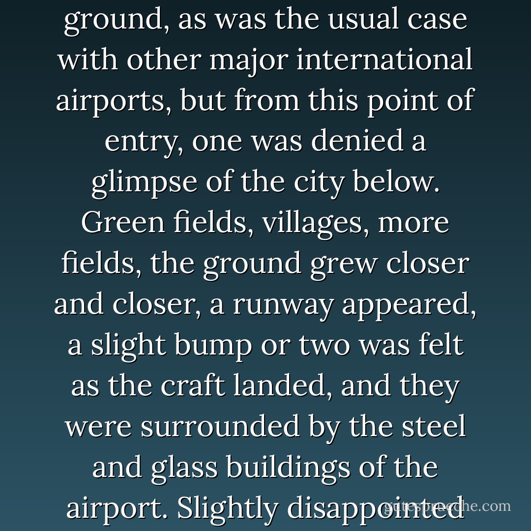 Finding a taxi, she felt like a child pressing her nose to the window of a candy store as she watched the changing vista pass by while the twilight descended and the capital became bathed in a translucent misty lavender glow. Entering the city from that airport was truly unique. Charles de Gaulle, built nineteen miles north of the bustling metropolis, ensured that the final point of destination was veiled from the eyes of the traveller as they descended. No doubt, the officials scrupulously planned the airport’s location to prevent the incessant air traffic and roaring engines from visibly or audibly polluting the ambience of their beloved capital, and apparently, they succeeded. If one flew over during the summer months, the visitor would be visibly presented with beautifully managed quilt-like fields of alternating gold and green appearing as though they were tilled and clipped with the mathematical precision of a slide rule. The countryside was dotted with quaint villages and towns that were obviously under meticulous planning control. When the aircraft began to descend, this prevailing sense of exactitude and order made the visitor long for an aerial view of the capital city and its famous wonders, hoping they could see as many landmarks as they could before they touched ground, as was the usual case with other major international airports, but from this point of entry, one was denied a glimpse of the city below. Green fields, villages, more fields, the ground grew closer and closer, a runway appeared, a slight bump or two was felt as the craft landed, and they were surrounded by the steel and glass buildings of the airport. Slightly disappointed with this mysterious game of hide-and-seek, the voyager must continue on and collect their baggage, consoled by the reflection that they will see the metropolis as they make their way into town. For those travelling by road, the concrete motorway with its blue road signs, the underpasses and the typical traffic-logged hubbub of industrial areas were the first landmarks to greet the eye, without a doubt, it was a disheartening first impression. Then, the real introduction began. Quietly, and almost imperceptibly, the modern confusion of steel and asphalt was effaced little by little as the exquisite timelessness of Parisian heritage architecture was gradually unveiled. Popping up like mushrooms were cream sandstone edifices filigreed with curled, swirling carvings, gently sloping mansard roofs, elegant ironwork lanterns and wood doors that charmed the eye, until finally, the traveller was completely submerged in the glory of the Second Empire ala Baron Haussmann’s master plan of city design, the iconic grand mansions, tree-lined boulevards and avenues, the quaint gardens, the majestic churches with their towers and spires, the shops and cafés with their colourful awnings, all crowded and nestled together like jewels encrusted on a gold setting. - E.A. Bucchianeri