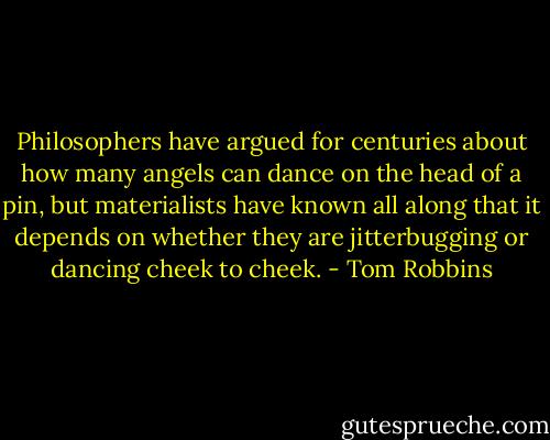 Philosophers have argued for centuries about how many angels can dance on the head of a pin, but materialists have known all along that it depends on whether they are jitterbugging or dancing cheek to cheek. - Tom Robbins
