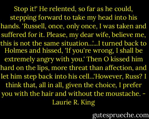 Stop it!'<br />He relented, so far as he could, stepping forward to take my head into his hands. 'Russell, once, only once, I was taken and suffered for it. Please, my dear wife, believe me, this is not the same situation...'...I turned back to Holmes and hissed, 'If you're wrong, I shall be extremely angry with you.' Then O kissed him hard on the lips, more threat than affection, and let him step back into his cell...'However, Russ? I think that, all in all, given the choice, I prefer you with the hair and without the moustache. - Laurie R. King