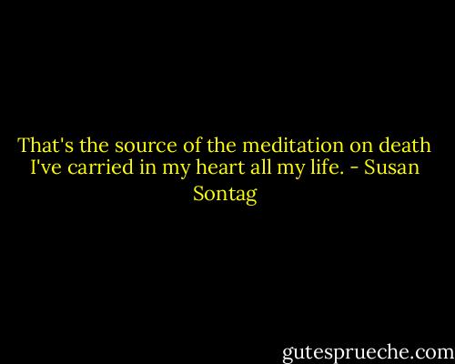 That's the source of the meditation on death I've carried in my heart all my life. - Susan Sontag