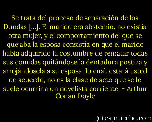Se trata del proceso de separación de los Dundas [...]. El marido era abstemio, no existía otra mujer, y el comportamiento del que se quejaba la esposa consistía en que el marido había adquirido la costumbre de rematar todas sus comidas quitándose la dentadura postiza y arrojándosela a su esposa, lo cual, estará usted de acuerdo, no es la clase de acto que se le suele ocurrir a un novelista corriente. - Arthur Conan Doyle