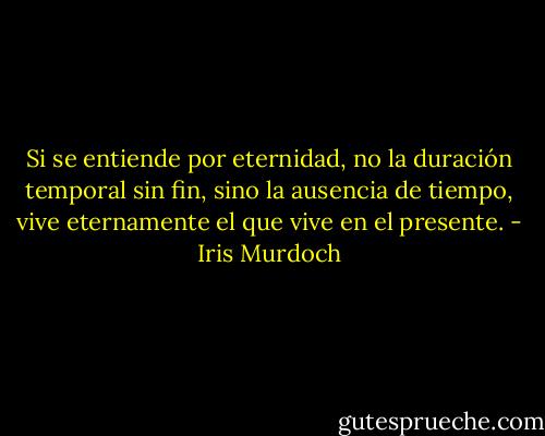 Si se entiende por eternidad, no la duración temporal sin fin, sino la ausencia de tiempo, vive eternamente el que vive en el presente. - Iris Murdoch