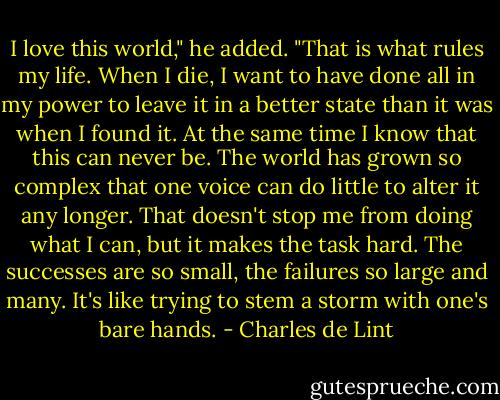 I love this world," he added. "That is what rules my life. When I die, I want to have done all in my power to leave it in a better state than it was when I found it. At the same time I know that this can never be. The world has grown so complex that one voice can do little to alter it any longer. That doesn't stop me from doing what I can, but it makes the task hard. The successes are so small, the failures so large and many. It's like trying to stem a storm with one's bare hands. - Charles de Lint