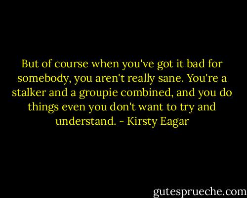 But of course when you've got it bad for somebody, you aren't really sane. You're a stalker and a groupie combined, and you do things even you don't want to try and understand. - Kirsty Eagar
