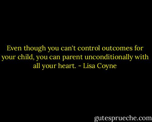 Even though you can't control outcomes for your child, you can parent unconditionally with all your heart. - Lisa Coyne