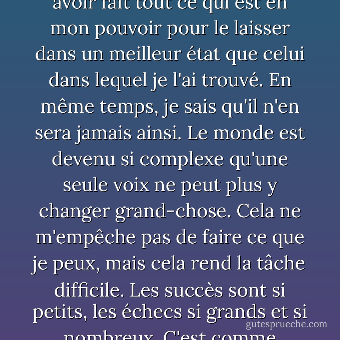 J'aime ce monde", a-t-il ajouté. "C'est ce qui gouverne ma vie. Lorsque je mourrai, je veux avoir fait tout ce qui est en mon pouvoir pour le laisser dans un meilleur état que celui dans lequel je l'ai trouvé. En même temps, je sais qu'il n'en sera jamais ainsi. Le monde est devenu si complexe qu'une seule voix ne peut plus y changer grand-chose. Cela ne m'empêche pas de faire ce que je peux, mais cela rend la tâche difficile. Les succès sont si petits, les échecs si grands et si nombreux. C'est comme essayer d'endiguer une tempête à mains nues. - Charles de Lint