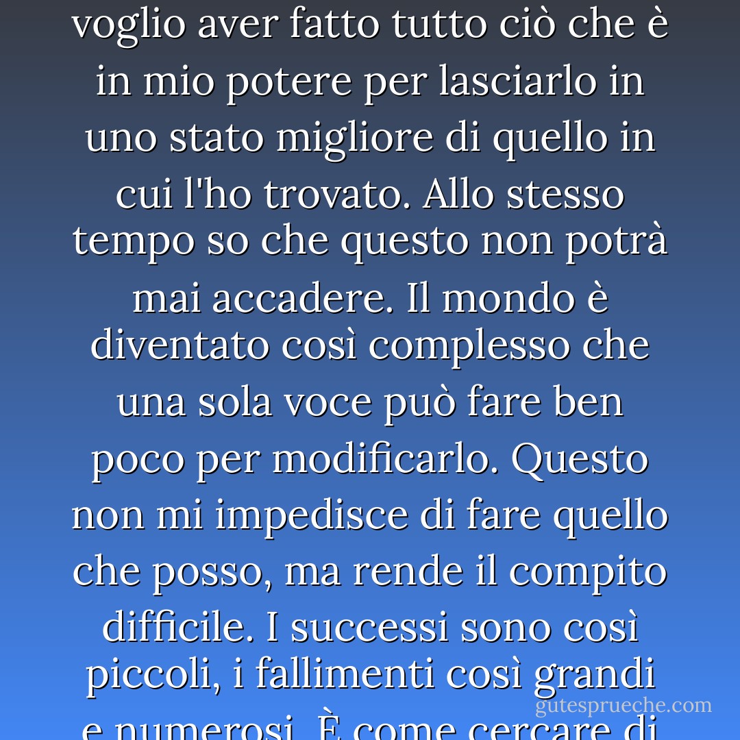 Amo questo mondo", ha aggiunto. "È questo che regola la mia vita. Quando morirò, voglio aver fatto tutto ciò che è in mio potere per lasciarlo in uno stato migliore di quello in cui l'ho trovato. Allo stesso tempo so che questo non potrà mai accadere. Il mondo è diventato così complesso che una sola voce può fare ben poco per modificarlo. Questo non mi impedisce di fare quello che posso, ma rende il compito difficile. I successi sono così piccoli, i fallimenti così grandi e numerosi. È come cercare di arginare una tempesta a mani nude. - Charles de Lint