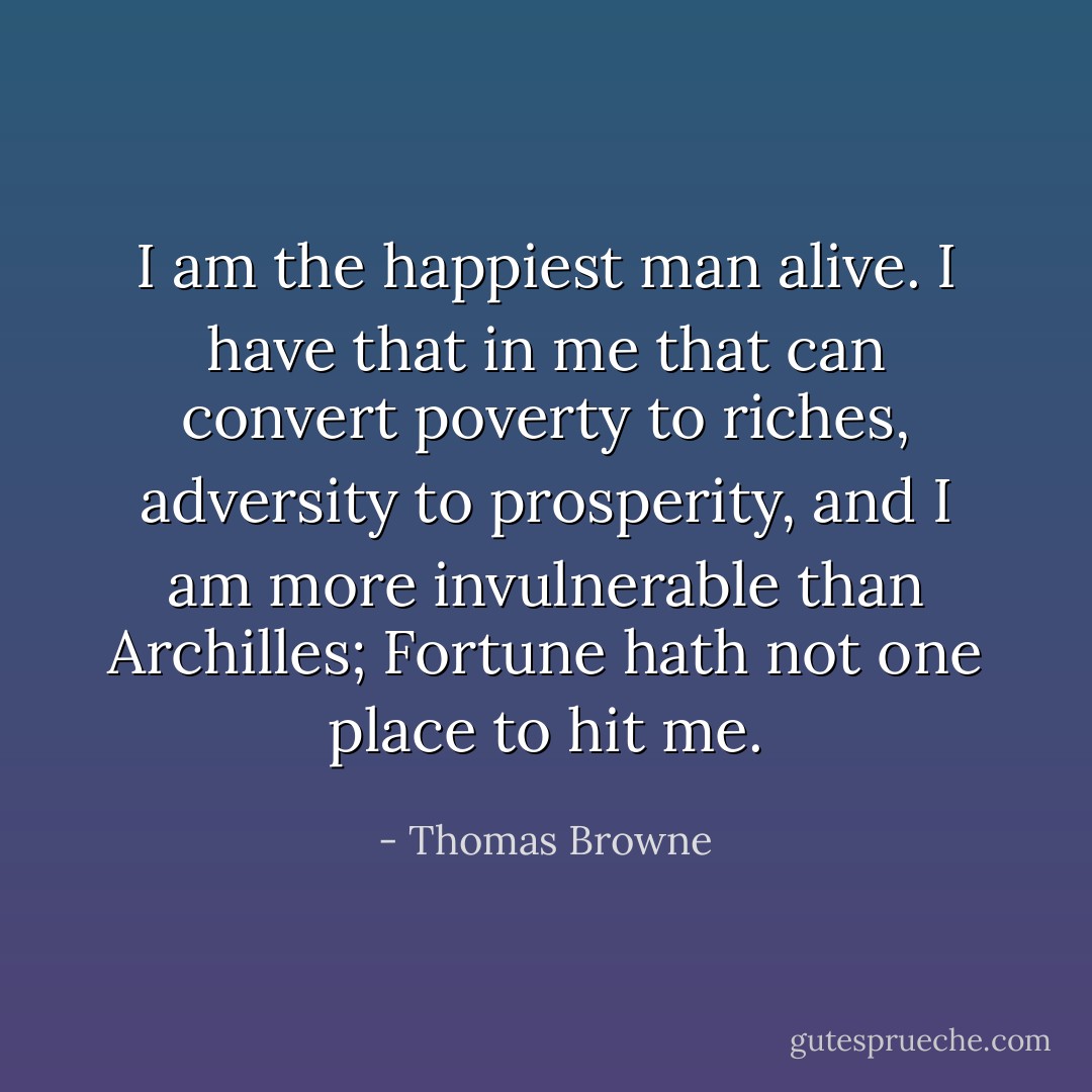 I am the happiest man alive. I have that in me that can convert poverty to riches, adversity to prosperity, and I am more invulnerable than Archilles; Fortune hath not one place to hit me. - Thomas Browne