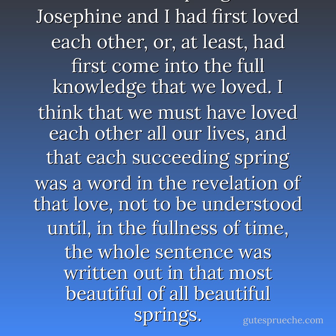 It was in the spring that Josephine and I had first loved each other, or, at least, had first come into the full knowledge that we loved. I think that we must have loved each other all our lives, and that each succeeding spring was a word in the revelation of that love, not to be understood until, in the fullness of time, the whole sentence was written out in that most beautiful of all beautiful springs. - L.M. Montgomery