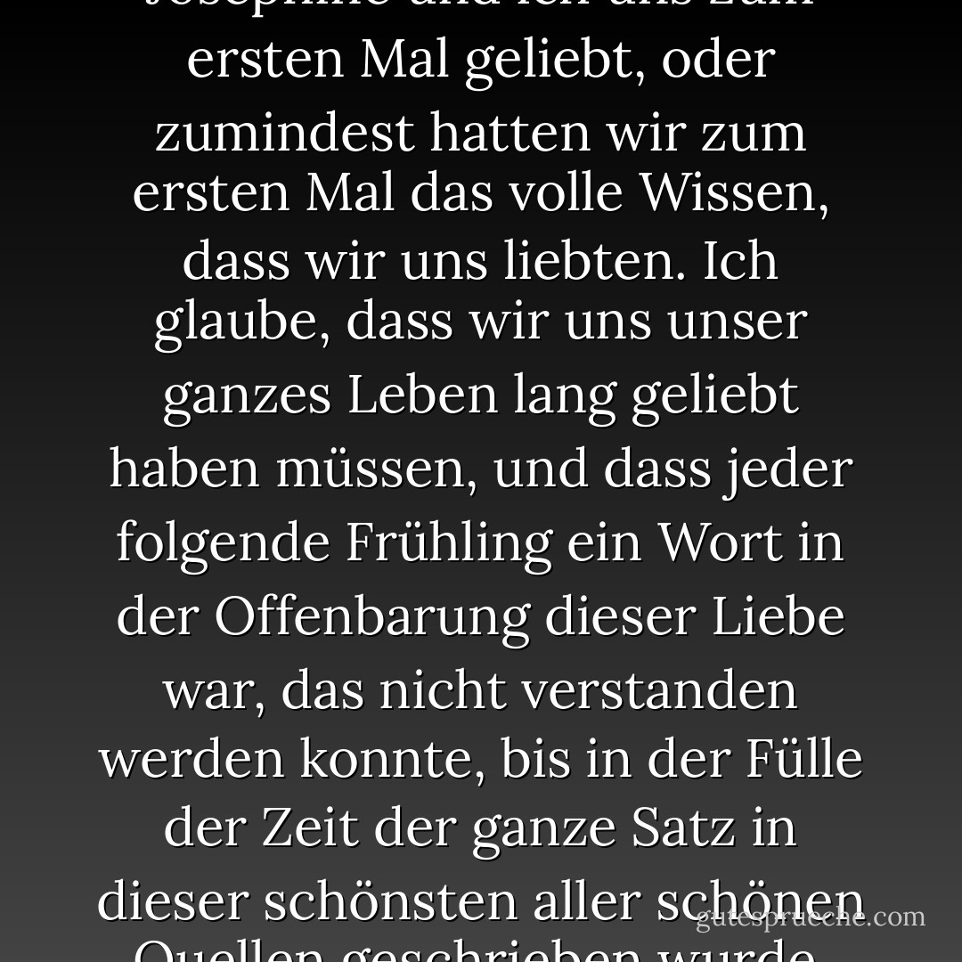 In diesem Frühjahr hatten Josephine und ich uns zum ersten Mal geliebt, oder zumindest hatten wir zum ersten Mal das volle Wissen, dass wir uns liebten. Ich glaube, dass wir uns unser ganzes Leben lang geliebt haben müssen, und dass jeder folgende Frühling ein Wort in der Offenbarung dieser Liebe war, das nicht verstanden werden konnte, bis in der Fülle der Zeit der ganze Satz in dieser schönsten aller schönen Quellen geschrieben wurde. - L.M. Montgomery<