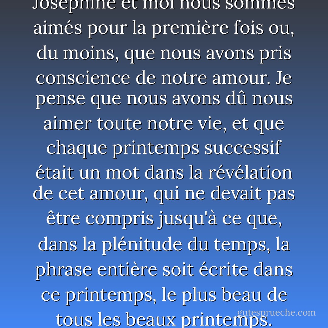 C'est au printemps que Joséphine et moi nous sommes aimés pour la première fois ou, du moins, que nous avons pris conscience de notre amour. Je pense que nous avons dû nous aimer toute notre vie, et que chaque printemps successif était un mot dans la révélation de cet amour, qui ne devait pas être compris jusqu'à ce que, dans la plénitude du temps, la phrase entière soit écrite dans ce printemps, le plus beau de tous les beaux printemps. - L.M. Montgomery