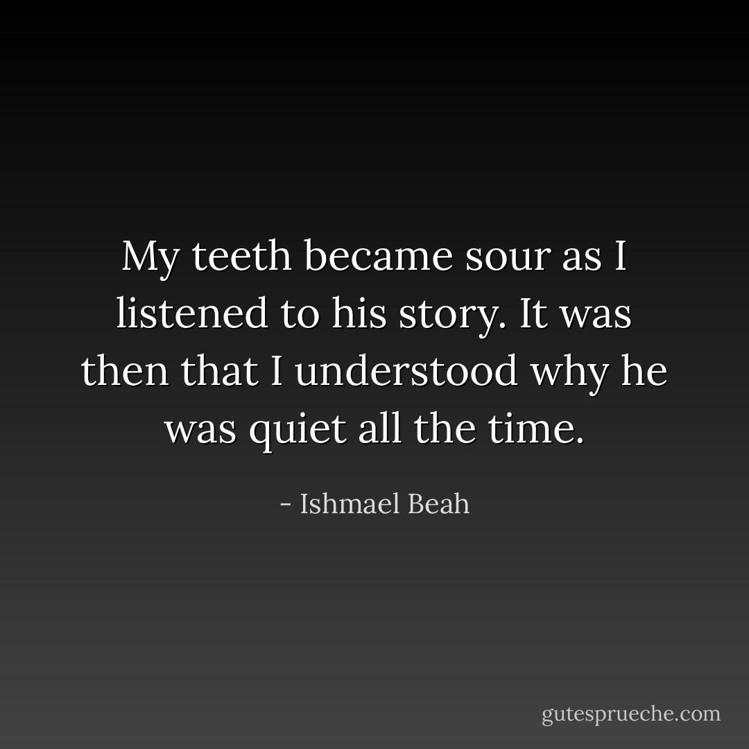 My teeth became sour as I listened to his story. It was then that I understood why he was quiet all the time. - Ishmael Beah