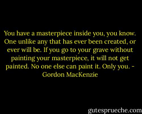 You have a masterpiece inside you, you know. One unlike any that has ever been created, or ever will be. If you go to your grave without painting your masterpiece, it will not get painted. No one else can paint it. Only you. - Gordon MacKenzie