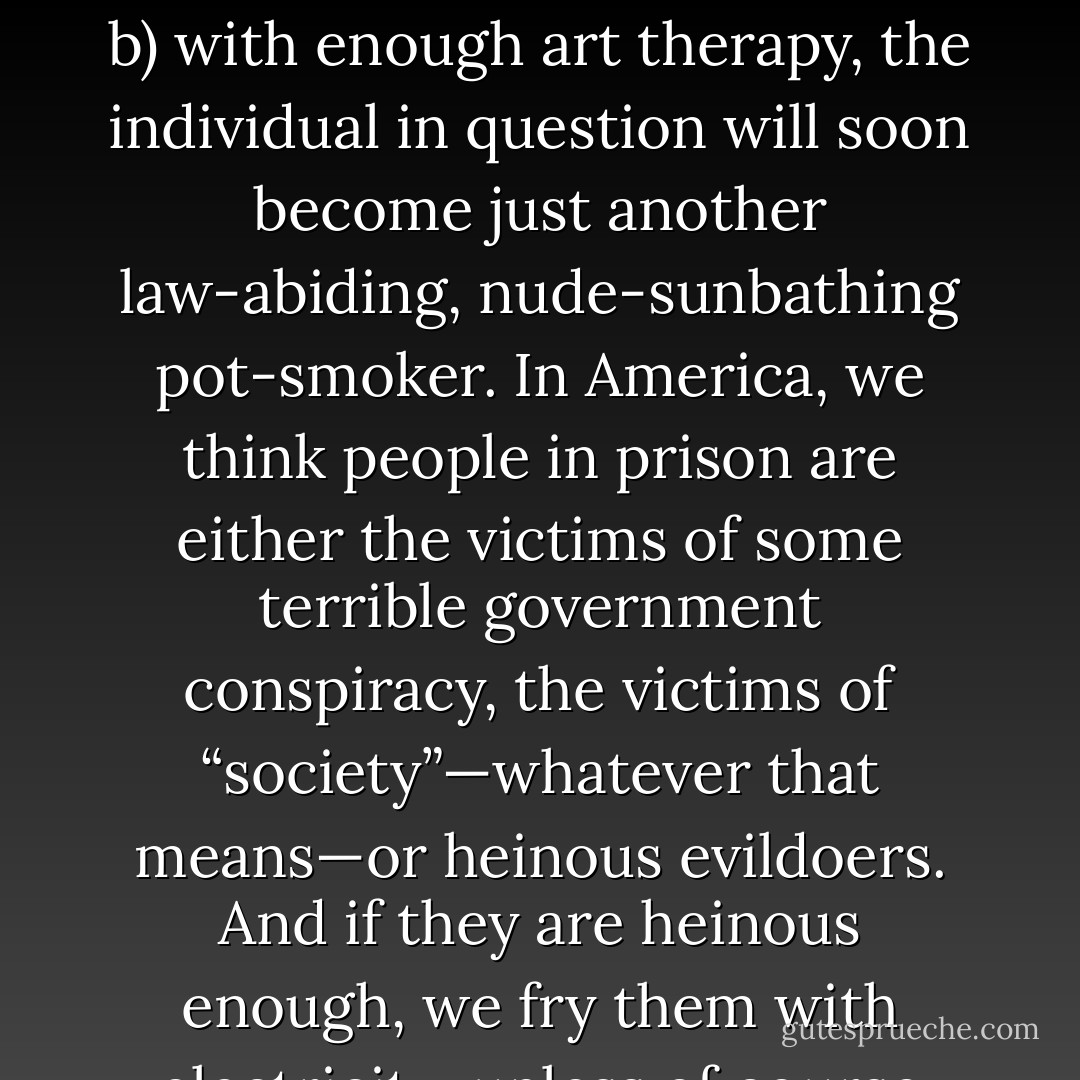 You can tell a lot about a country by its prisons. In hippy-dippy Socialist Sweden, rapists and murders (all three of them) while away their days making arts and crafts in what are essentially taxpayer-funded mental health clinics. The Swedes’ theory seems to be that a) anyone who commits such a crime must be crazy and b) with enough art therapy, the individual in question will soon become just another law-abiding, nude-sunbathing pot-smoker. In America, we think people in prison are either the victims of some terrible government conspiracy, the victims of “society”—whatever that means—or heinous evildoers. And if they are heinous enough, we fry them with electricity, unless of course they find Jesus first. The Swedes, in a nutshell, are tolerant and forgiving, verging on the naïve; Americans are religious and vengeful, suspicious of their government, and suckers for tear-jerking tales of redemption. - Maureen Klovers