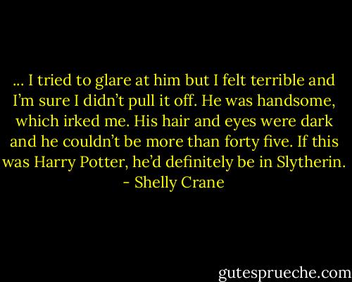 ... I tried to glare at him but I felt terrible and I’m sure I didn’t pull it off. He was handsome, which irked me. His hair and eyes were dark and he couldn’t be more than forty five. If this was Harry Potter, he’d definitely be in Slytherin. - Shelly Crane