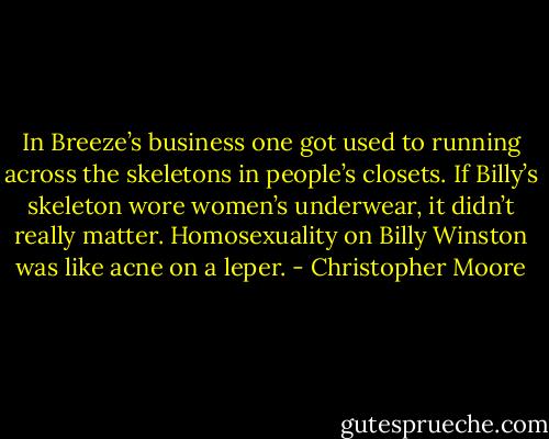 In Breeze’s business one got used to running across the skeletons in people’s closets. If Billy’s skeleton wore women’s underwear, it didn’t really matter. Homosexuality on Billy Winston was like acne on a leper. - Christopher Moore