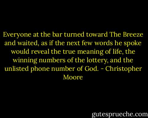 Everyone at the bar turned toward The Breeze and waited, as if the next few words he spoke would reveal the true meaning of life, the winning numbers of the lottery, and the unlisted phone number of God. - Christopher Moore