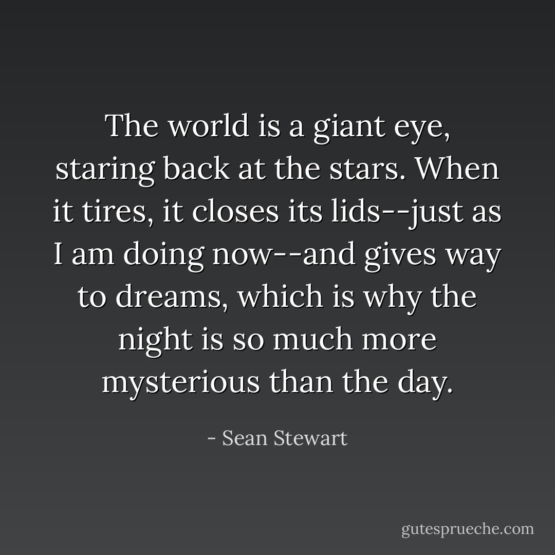 The world is a giant eye, staring back at the stars. When it tires, it closes its lids--just as I am doing now--and gives way to dreams, which is why the night is so much more mysterious than the day. - Sean Stewart