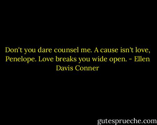 Don't you dare counsel me. A cause isn't love, Penelope. Love breaks you wide open. - Ellen Davis Conner