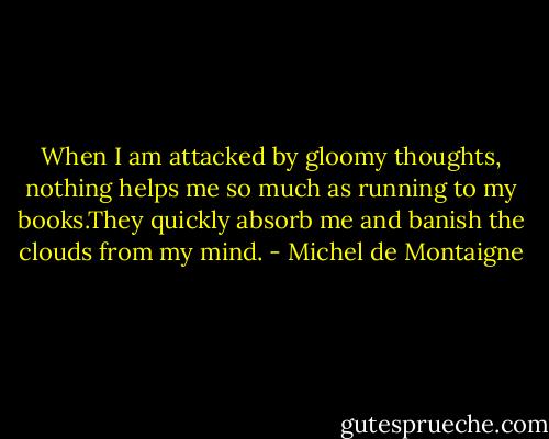 When I am attacked by gloomy thoughts,<br />nothing helps me so much as running to my books.They quickly absorb me and banish the clouds from my mind. - Michel de Montaigne