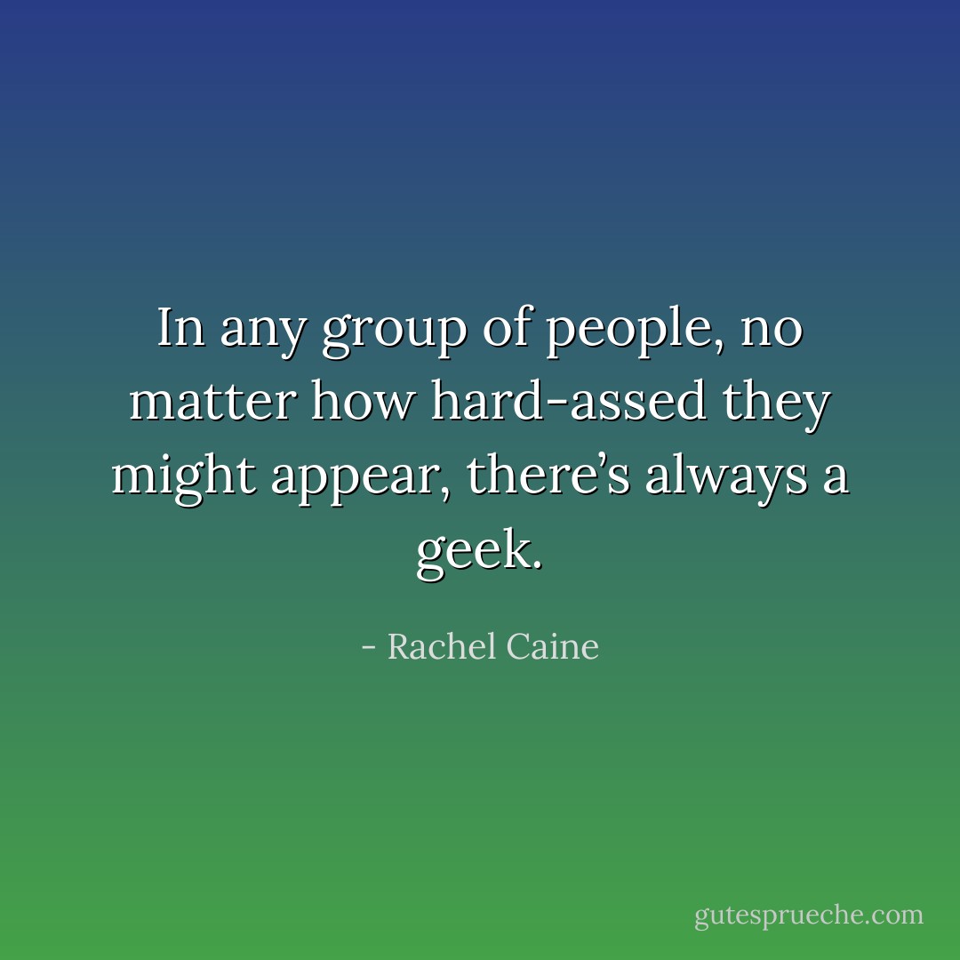 In any group of people, no matter how hard-assed they might appear, there’s always a geek. - Rachel Caine