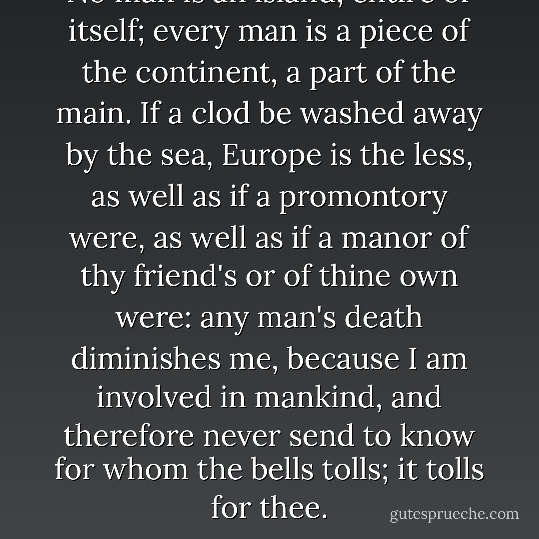 No man is an island, entire of itself; every man is a piece of the continent, a part of the main. If a clod be washed away by the sea, Europe is the less, as well as if a promontory were, as well as if a manor of thy friend's or of thine own were: any man's death diminishes me, because I am involved in mankind, and therefore never send to know for whom the bells tolls; it tolls for thee. - John Donne