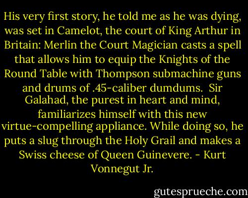 His very first story, he told me as he was dying, was set in Camelot, the court of King Arthur in Britain: Merlin the Court Magician casts a spell that allows him to equip the Knights of the Round Table with Thompson submachine guns and drums of .45-caliber dumdums.<br /> Sir Galahad, the purest in heart and mind, familiarizes himself with this new virtue-compelling appliance. While doing so, he puts a slug through the Holy Grail and makes a Swiss cheese of Queen Guinevere. - Kurt Vonnegut Jr.