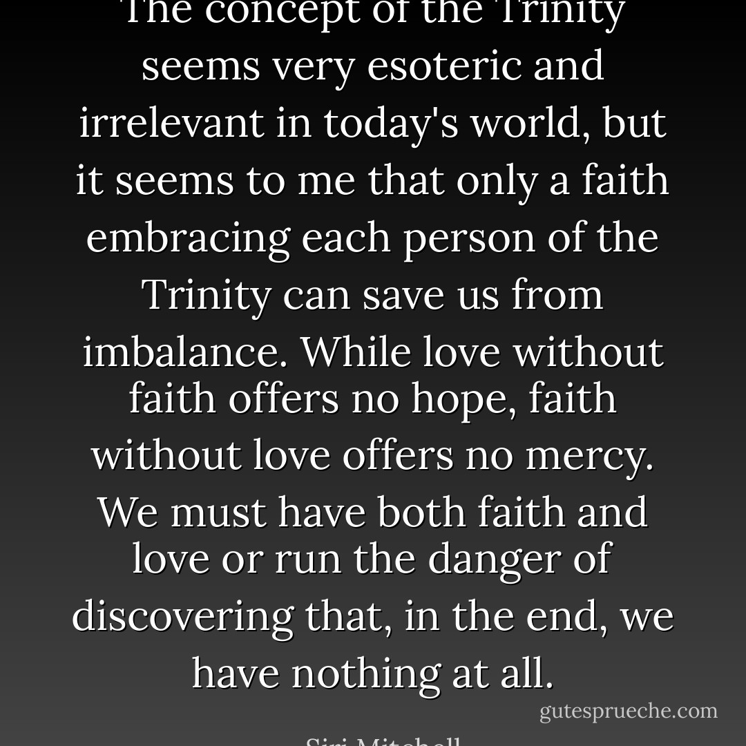 The concept of the Trinity seems very esoteric and irrelevant in today's world, but it seems to me that only a faith embracing each person of the Trinity can save us from imbalance. While love without faith offers no hope, faith without love offers no mercy. We must have both faith and love or run the danger of discovering that, in the end, we have nothing at all. - Siri Mitchell