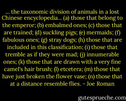 ... the taxonomic division of animals in a lost Chinese encyclopedia...<br />(a) those that belong to the emperor; (b) embalmed ones; (c) those that are trained; (d) suckling pigs; (e) mermaids; (f) fabulous ones; (g) stray dogs; (h) those that are included in this classification; (i) those that tremble as if they were mad; (j) innumerable ones; (k) those that are drawn with a very fine camel's hair brush; (l) etcetera; (m) those that have just broken the flower vase; (n) those that at a distance resemble flies. - Joe Roman