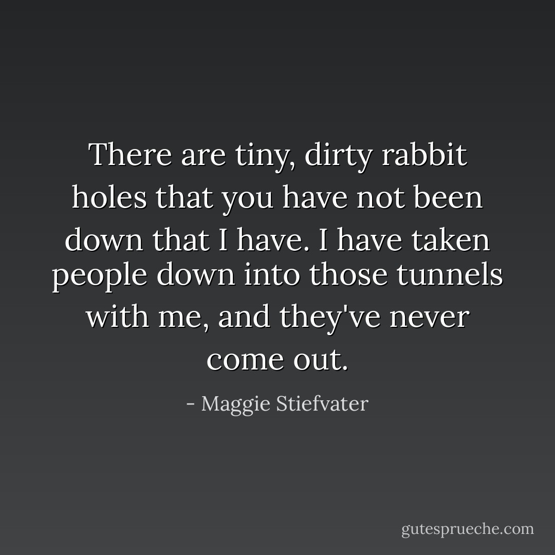 There are tiny, dirty rabbit holes that you have not been down that I have. I have taken people down into those tunnels with me, and they've never come out. - Maggie Stiefvater