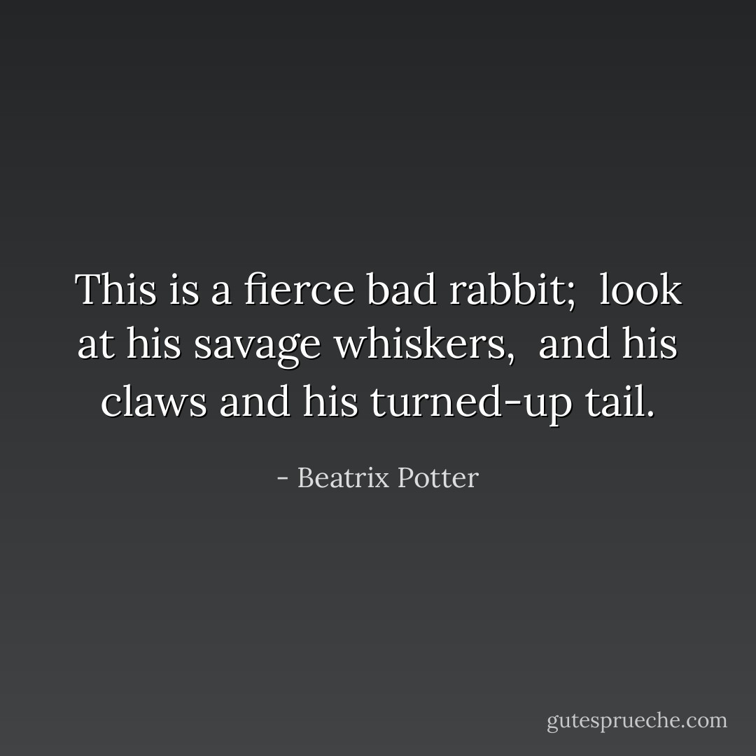 This is a fierce bad rabbit; <br />look at his savage whiskers, <br />and his claws and his turned-up tail. - Beatrix Potter