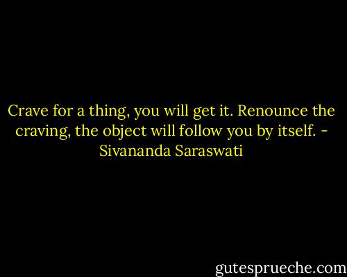 Crave for a thing, you will get it. Renounce the craving, the object will follow you by itself. - Sivananda Saraswati