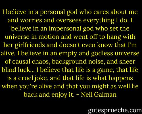 I believe in a personal god who cares about me and worries and oversees everything I do. I believe in an impersonal god who set the universe in motion and went off to hang with her girlfriends and doesn't even know that I'm alive. I believe in an empty and godless universe of causal chaos, background noise, and sheer blind luck... I believe that life is a game, that life is a cruel joke, and that life is what happens when you're alive and that you might as well lie back and enjoy it. - Neil Gaiman