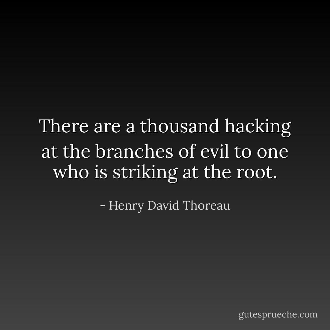 There are a thousand hacking at the branches of evil to one who is striking at the root. - Henry David Thoreau