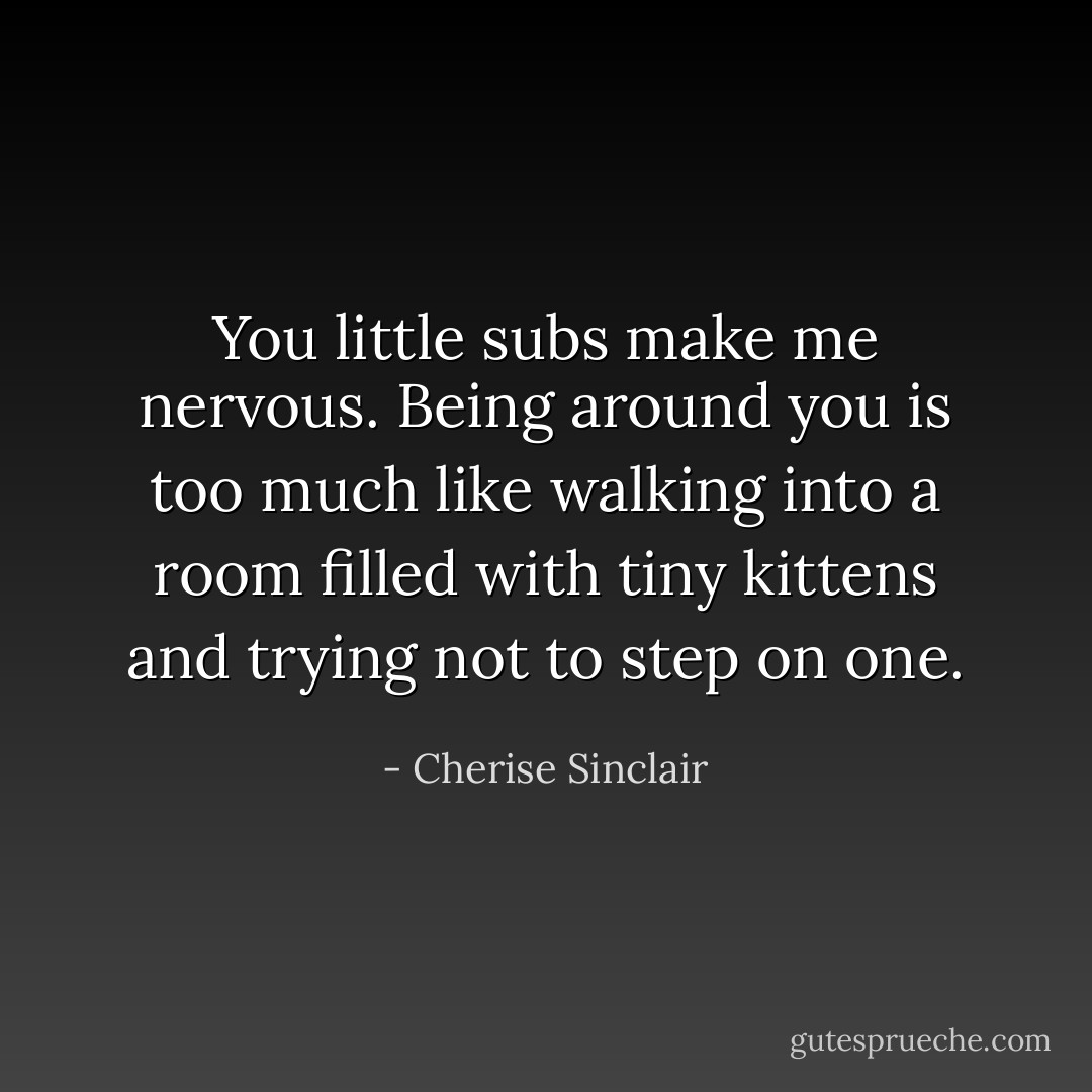 You little subs make me nervous. Being around you is too much like walking into a room filled with tiny kittens and trying not to step on one. - Cherise Sinclair